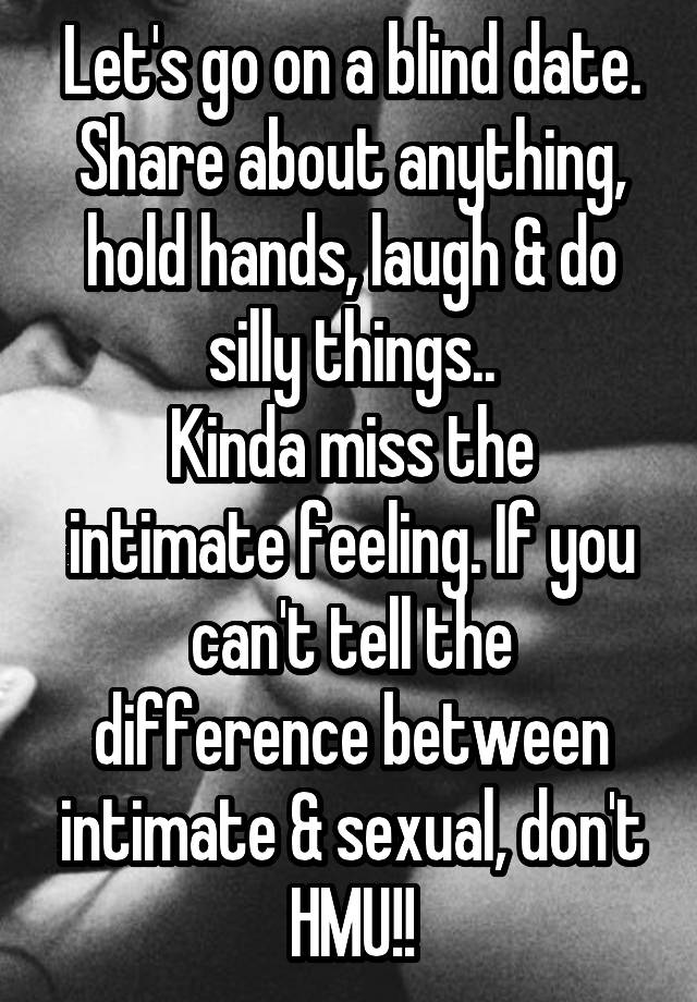 Let's go on a blind date. Share about anything, hold hands, laugh & do silly things..
Kinda miss the intimate feeling. If you can't tell the difference between intimate & sexual, don't HMU!!