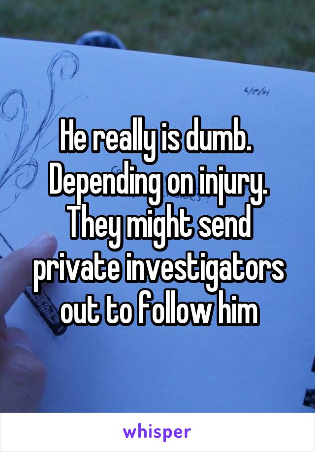 He really is dumb. 
Depending on injury. They might send private investigators out to follow him