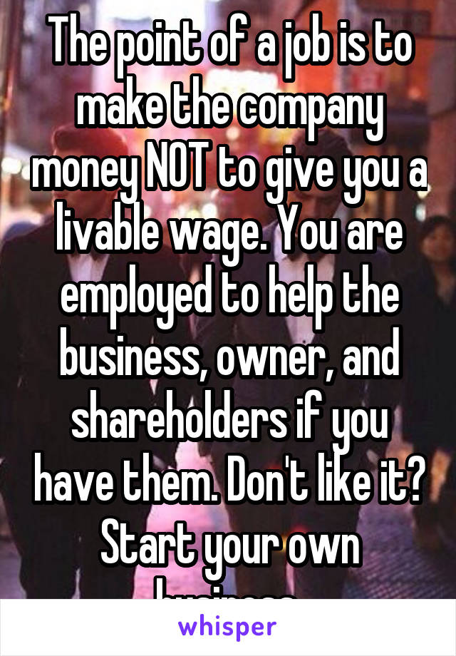 The point of a job is to make the company money NOT to give you a livable wage. You are employed to help the business, owner, and shareholders if you have them. Don't like it? Start your own business 