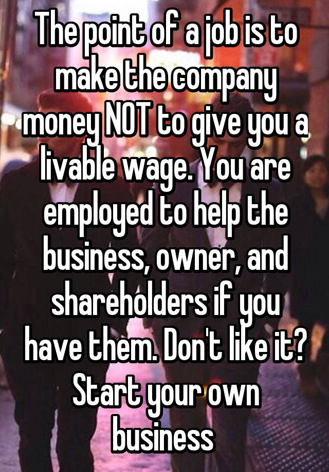 The point of a job is to make the company money NOT to give you a livable wage. You are employed to help the business, owner, and shareholders if you have them. Don't like it? Start your own business 