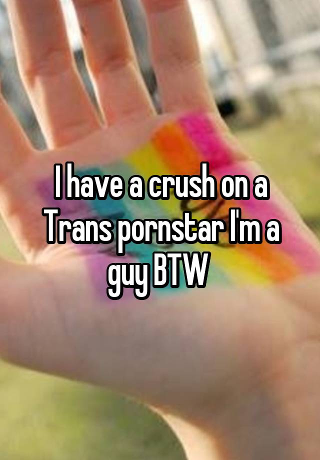 I have a crush on a Trans pornstar I'm a guy BTW 