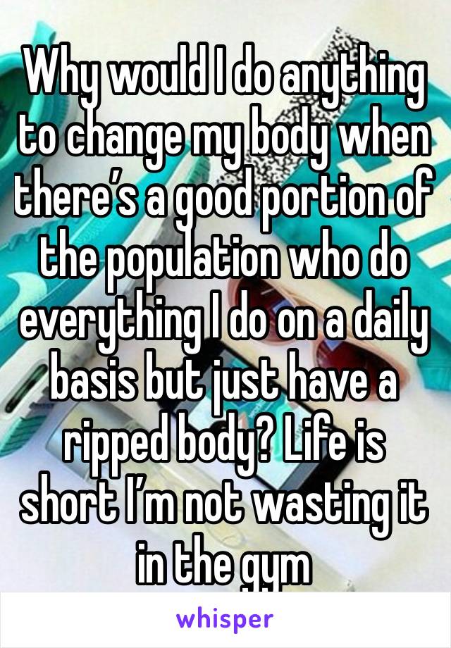 Why would I do anything to change my body when there’s a good portion of the population who do everything I do on a daily basis but just have a ripped body? Life is short I’m not wasting it in the gym