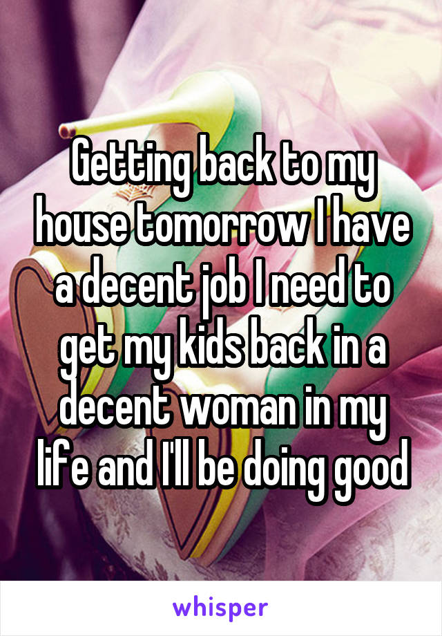 Getting back to my house tomorrow I have a decent job I need to get my kids back in a decent woman in my life and I'll be doing good