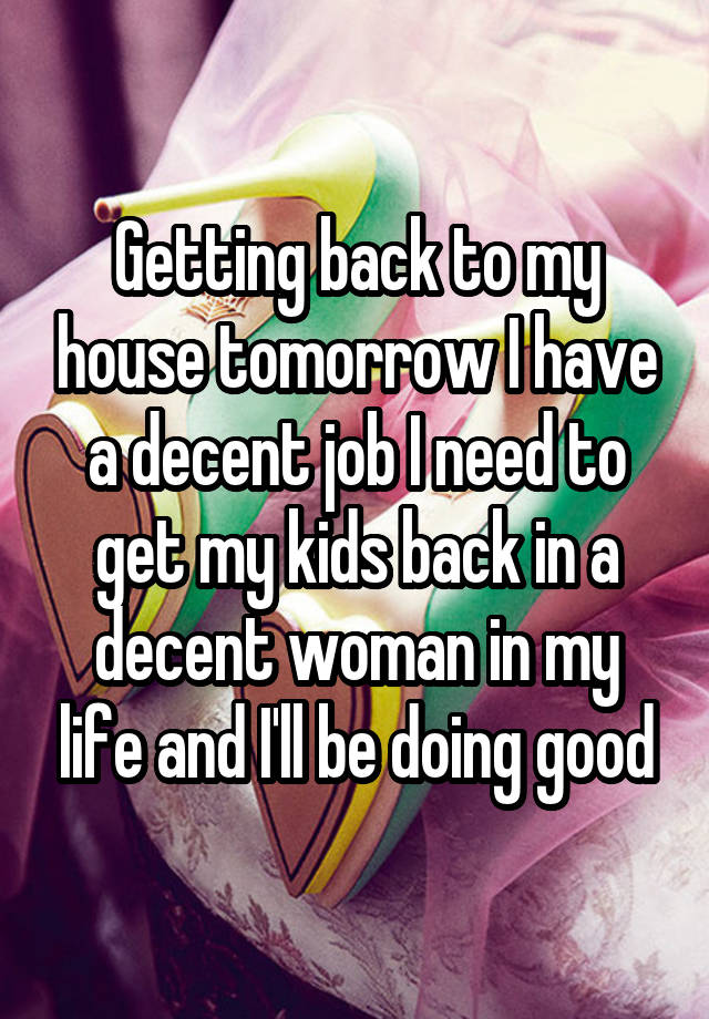 Getting back to my house tomorrow I have a decent job I need to get my kids back in a decent woman in my life and I'll be doing good