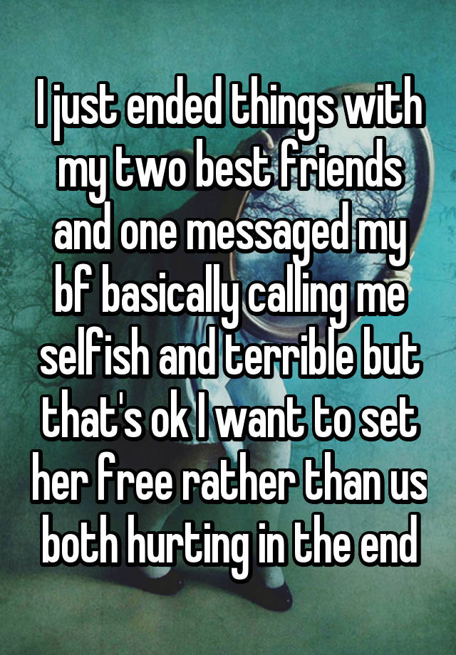 I just ended things with my two best friends and one messaged my bf basically calling me selfish and terrible but that's ok I want to set her free rather than us both hurting in the end