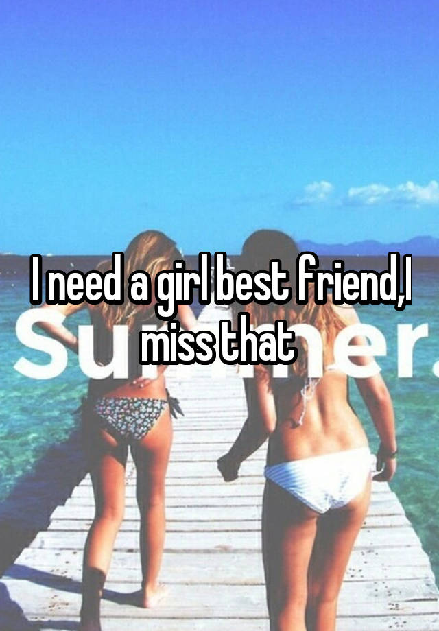 I need a girl best friend,I miss that 