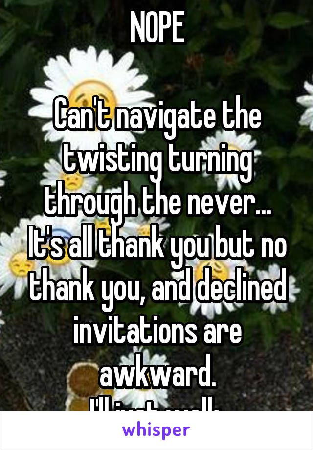 NOPE

Can't navigate the twisting turning through the never...
It's all thank you but no thank you, and declined invitations are awkward.
I'll just walk.