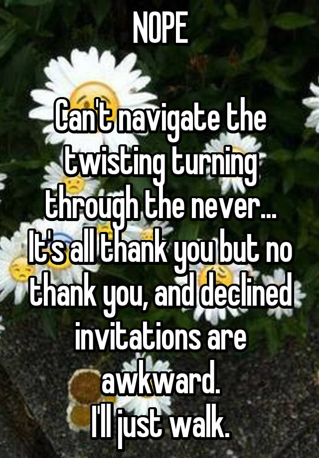 NOPE

Can't navigate the twisting turning through the never...
It's all thank you but no thank you, and declined invitations are awkward.
I'll just walk.