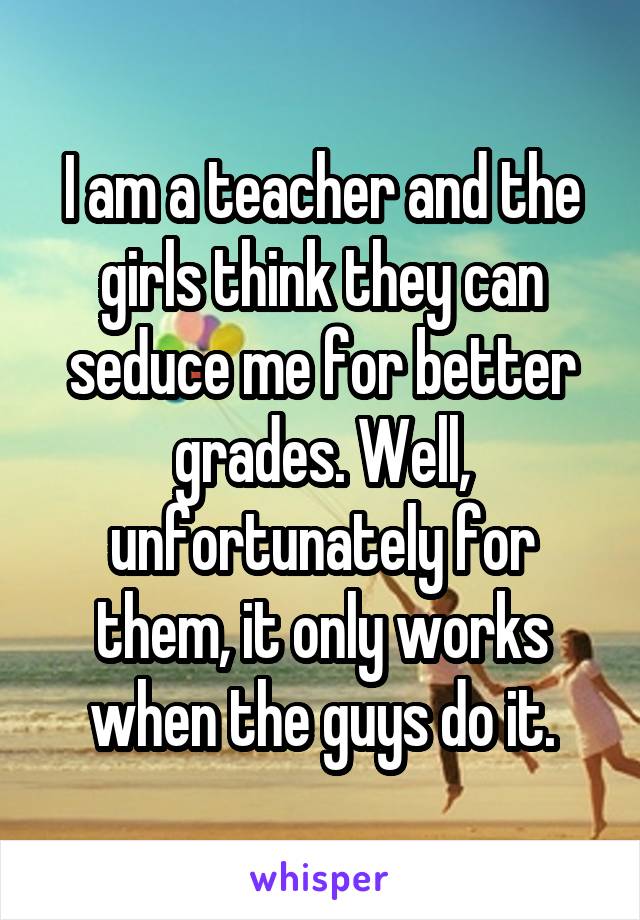 I am a teacher and the girls think they can seduce me for better grades. Well, unfortunately for them, it only works when the guys do it.