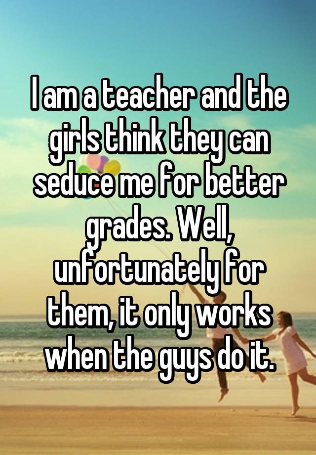 I am a teacher and the girls think they can seduce me for better grades. Well, unfortunately for them, it only works when the guys do it.