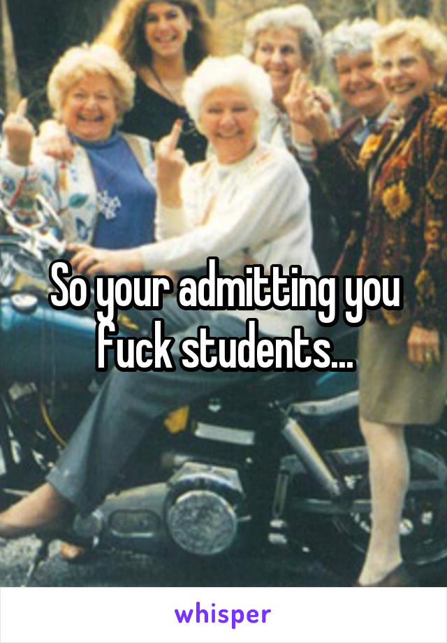 So your admitting you fuck students...