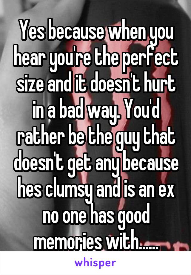 Yes because when you hear you're the perfect size and it doesn't hurt in a bad way. You'd rather be the guy that doesn't get any because hes clumsy and is an ex no one has good memories with......