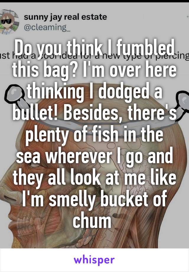 Do you think I fumbled this bag? I'm over here thinking I dodged a bullet! Besides, there's plenty of fish in the sea wherever I go and they all look at me like I'm smelly bucket of chum 