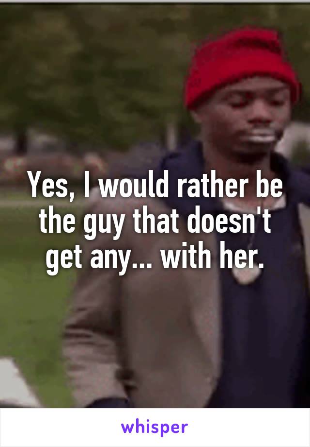 Yes, I would rather be the guy that doesn't get any... with her.