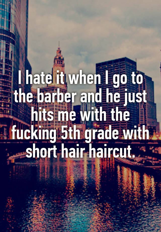 I hate it when I go to the barber and he just hits me with the fucking 5th grade with short hair haircut.