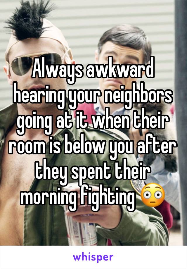 Always awkward hearing your neighbors going at it when their room is below you after they spent their morning fighting 😳