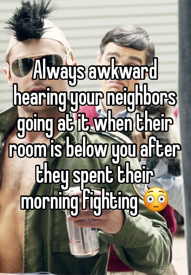 Always awkward hearing your neighbors going at it when their room is below you after they spent their morning fighting 😳