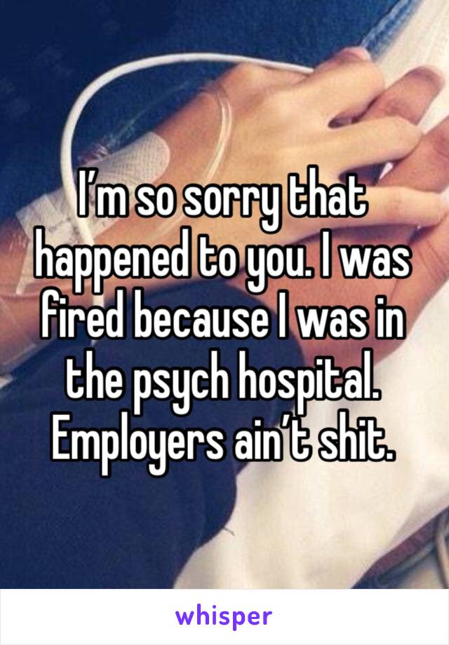 I’m so sorry that happened to you. I was fired because I was in the psych hospital. Employers ain’t shit.