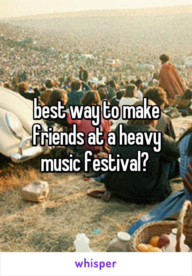 best way to make friends at a heavy music festival? 