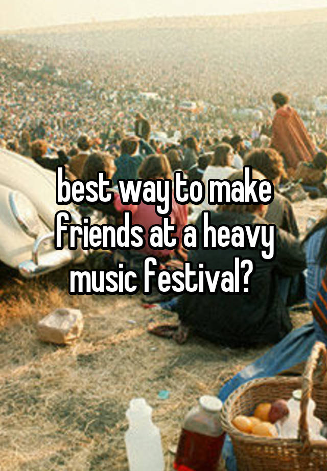 best way to make friends at a heavy music festival? 