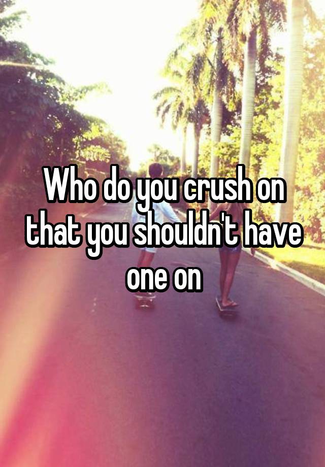 Who do you crush on that you shouldn't have one on