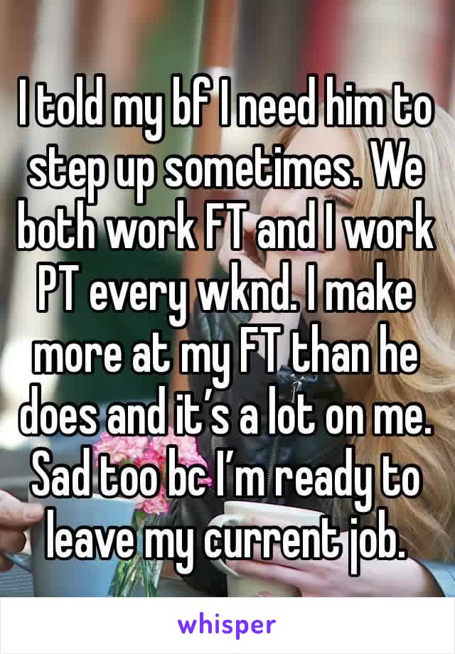 I told my bf I need him to step up sometimes. We both work FT and I work PT every wknd. I make more at my FT than he does and it’s a lot on me. Sad too bc I’m ready to leave my current job. 