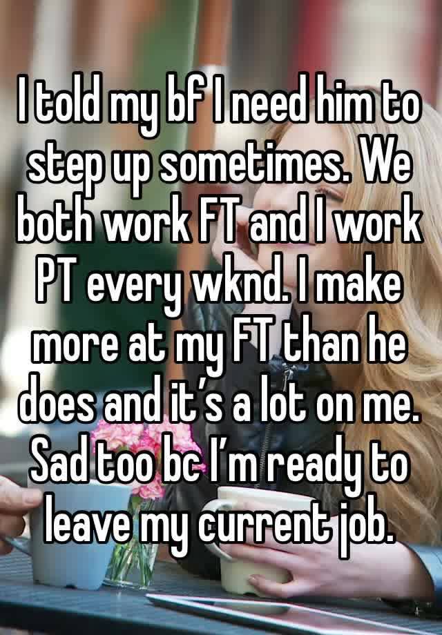 I told my bf I need him to step up sometimes. We both work FT and I work PT every wknd. I make more at my FT than he does and it’s a lot on me. Sad too bc I’m ready to leave my current job. 