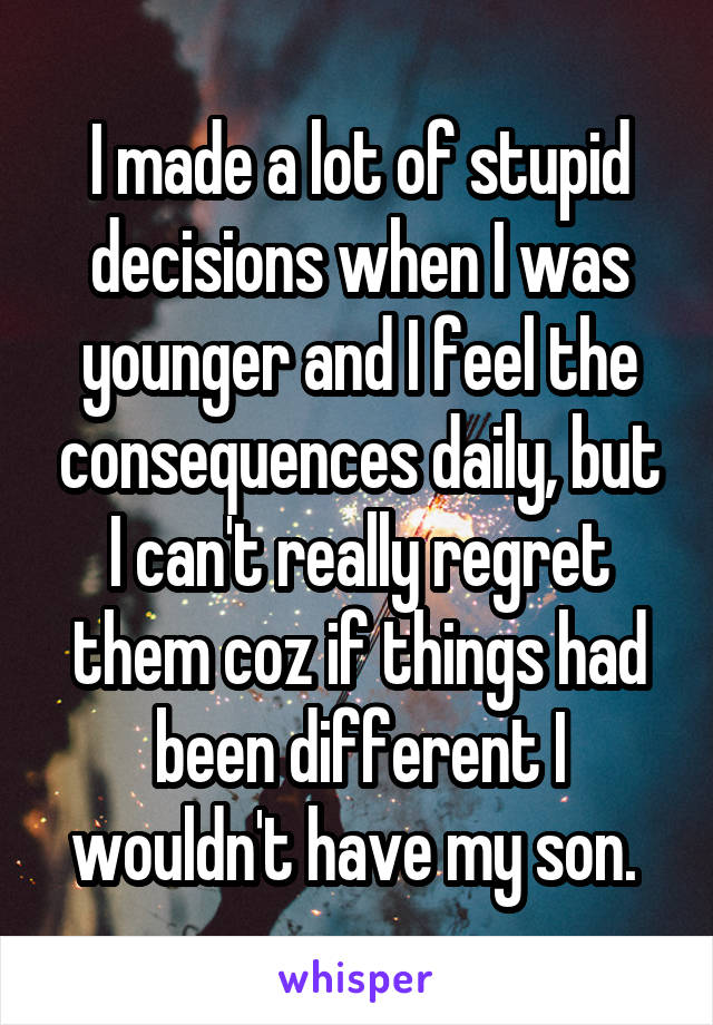 I made a lot of stupid decisions when I was younger and I feel the consequences daily, but I can't really regret them coz if things had been different I wouldn't have my son. 