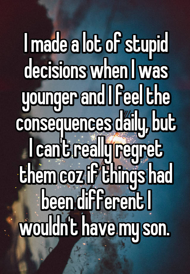 I made a lot of stupid decisions when I was younger and I feel the consequences daily, but I can't really regret them coz if things had been different I wouldn't have my son. 