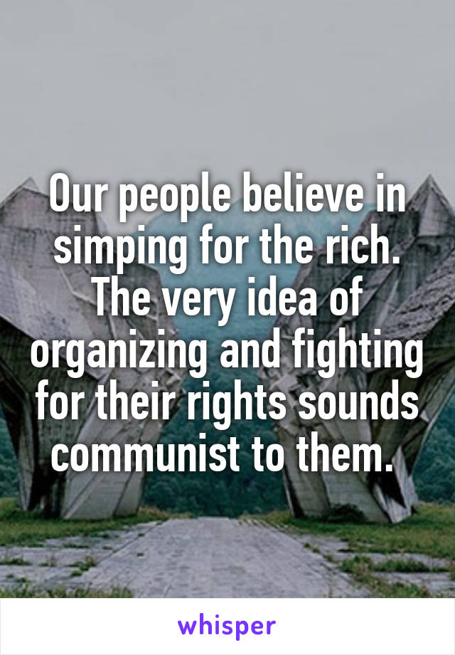 Our people believe in simping for the rich. The very idea of organizing and fighting for their rights sounds communist to them. 