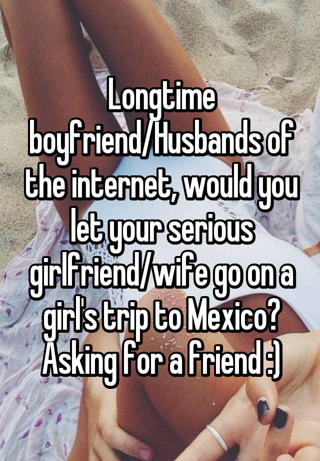 Longtime boyfriend/Husbands of the internet, would you let your serious girlfriend/wife go on a girl's trip to Mexico? Asking for a friend :)