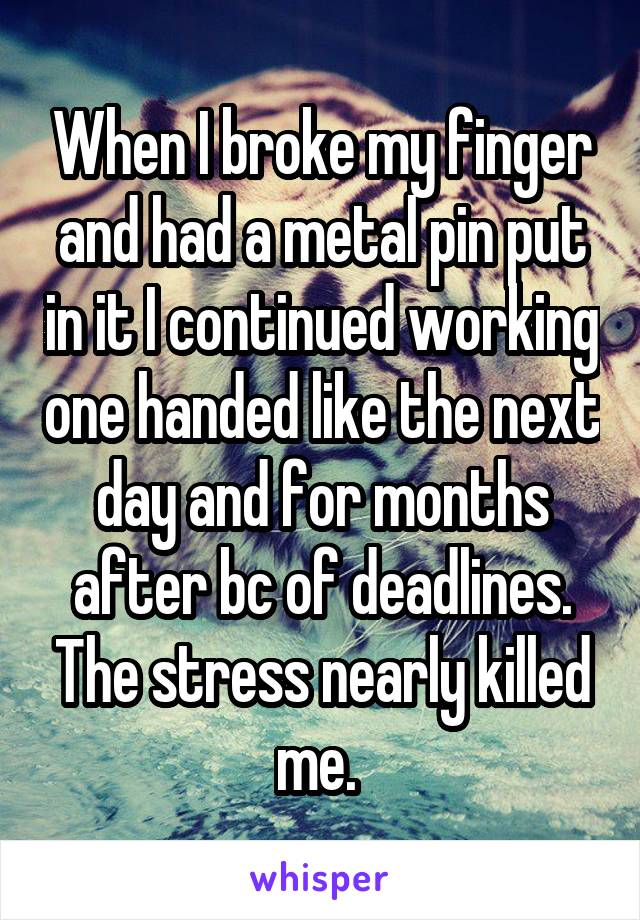 When I broke my finger and had a metal pin put in it I continued working one handed like the next day and for months after bc of deadlines. The stress nearly killed me. 