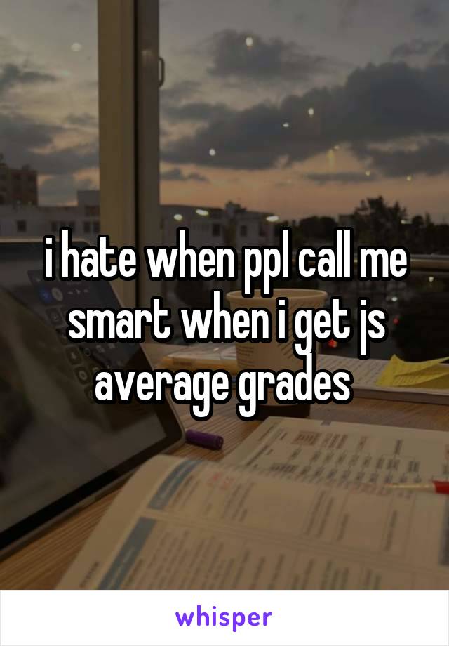 i hate when ppl call me smart when i get js average grades 