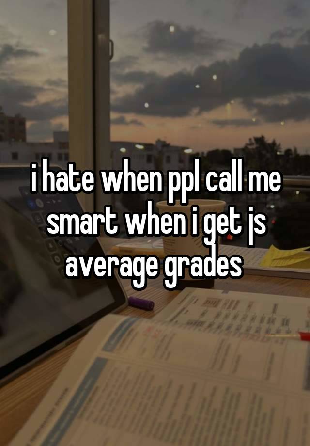 i hate when ppl call me smart when i get js average grades 