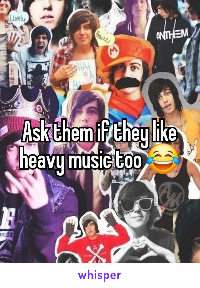 Ask them if they like heavy music too 😂