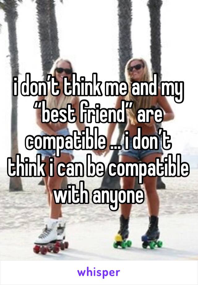 i don’t think me and my “best friend” are compatible … i don’t think i can be compatible with anyone