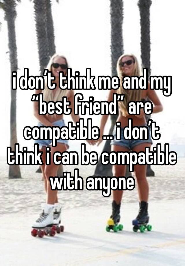 i don’t think me and my “best friend” are compatible … i don’t think i can be compatible with anyone