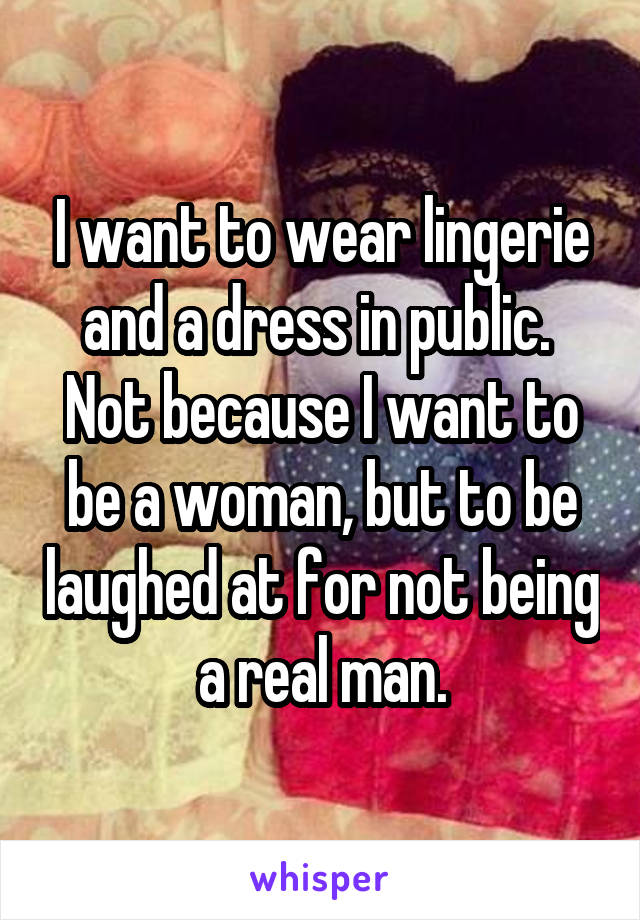 I want to wear lingerie and a dress in public.  Not because I want to be a woman, but to be laughed at for not being a real man.