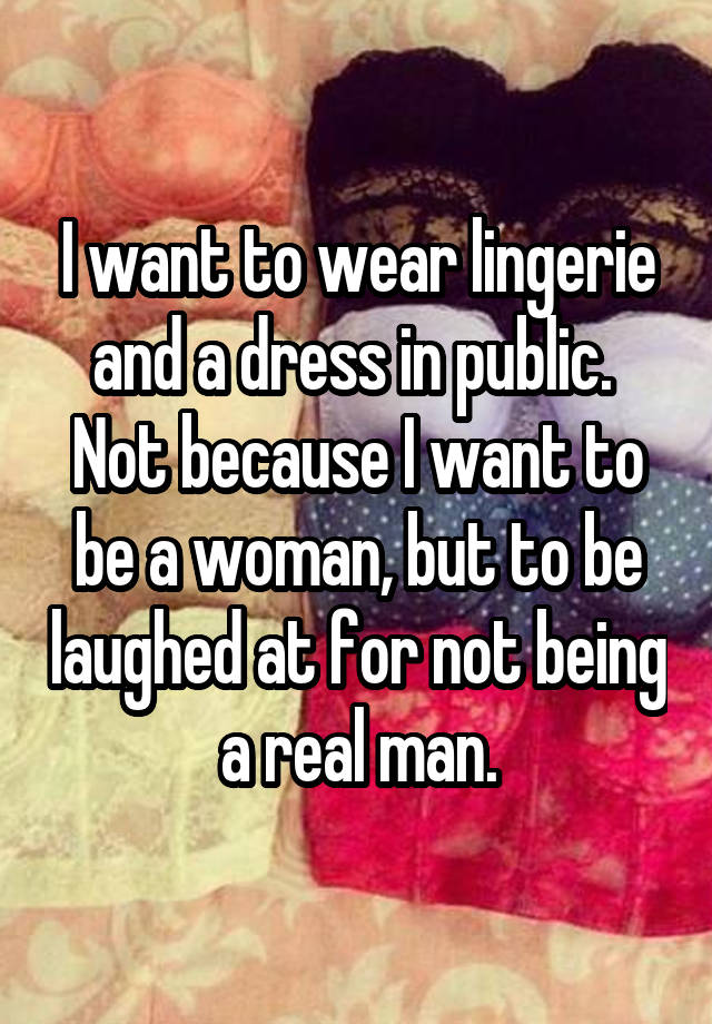 I want to wear lingerie and a dress in public.  Not because I want to be a woman, but to be laughed at for not being a real man.