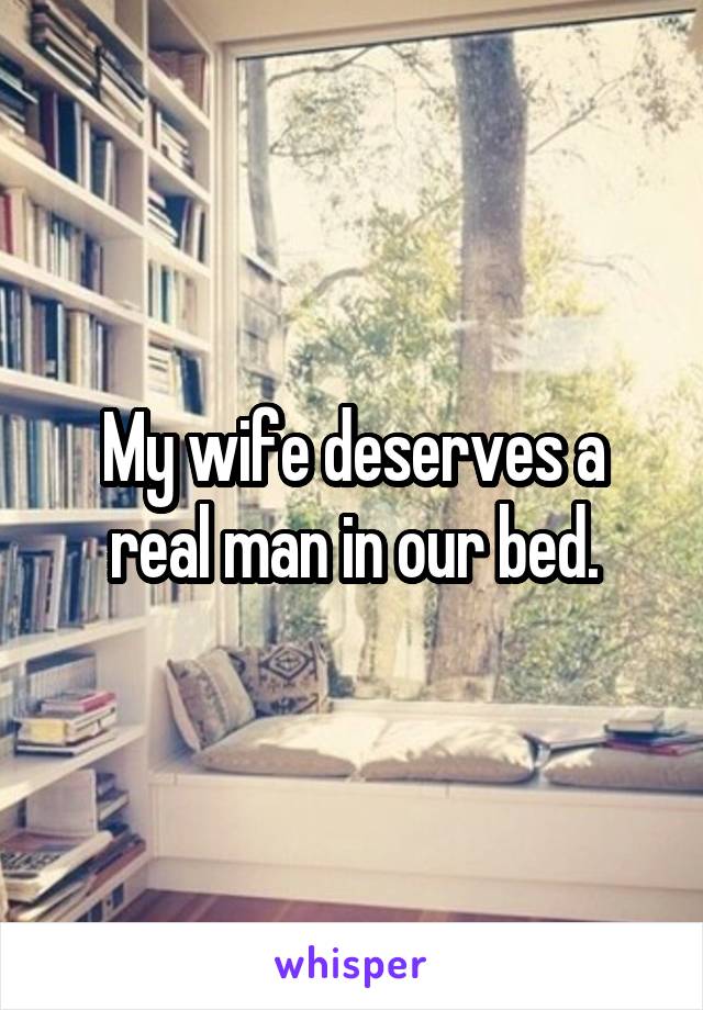 My wife deserves a real man in our bed.