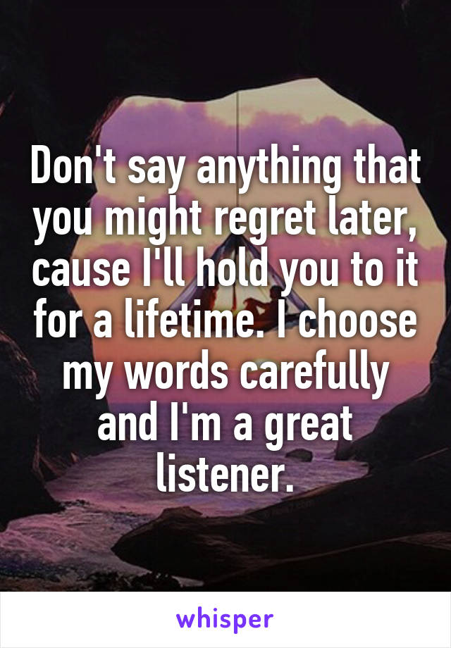 Don't say anything that you might regret later, cause I'll hold you to it for a lifetime. I choose my words carefully and I'm a great listener.