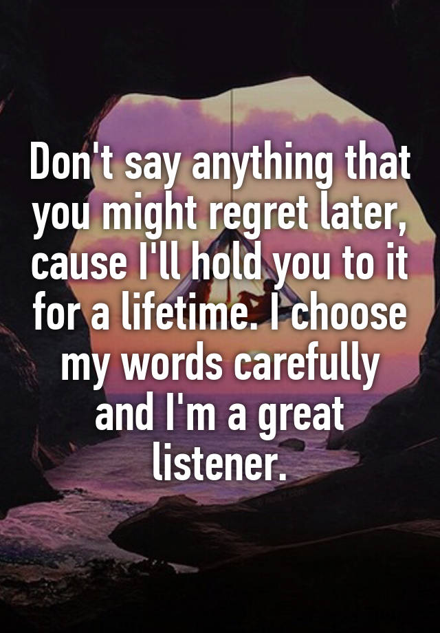 Don't say anything that you might regret later, cause I'll hold you to it for a lifetime. I choose my words carefully and I'm a great listener.