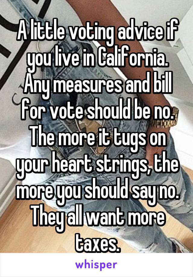 A little voting advice if you live in California. Any measures and bill for vote should be no. The more it tugs on your heart strings, the more you should say no. They all want more taxes.