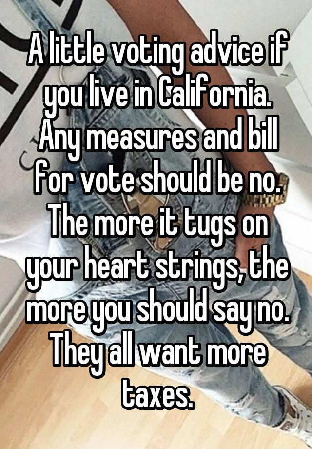 A little voting advice if you live in California. Any measures and bill for vote should be no. The more it tugs on your heart strings, the more you should say no. They all want more taxes.