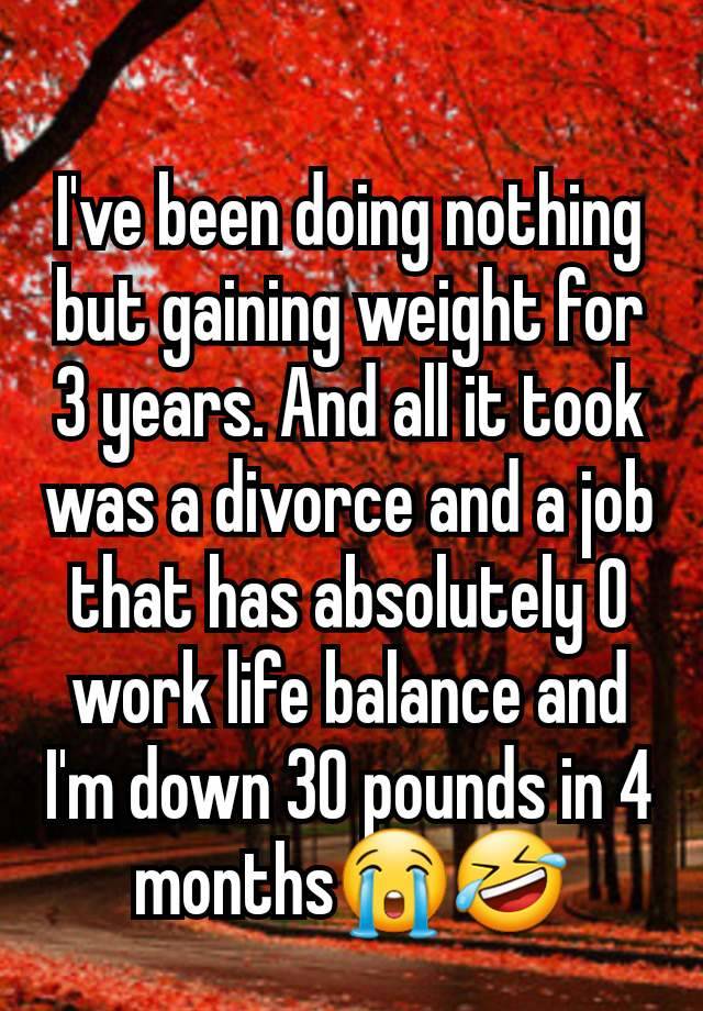 I've been doing nothing but gaining weight for 3 years. And all it took was a divorce and a job that has absolutely 0 work life balance and I'm down 30 pounds in 4 months😭🤣