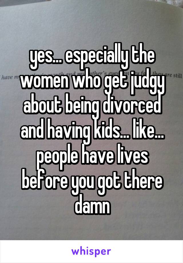 yes... especially the women who get judgy about being divorced and having kids... like... people have lives before you got there damn