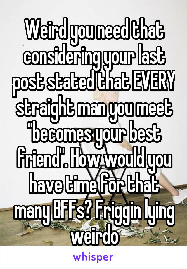 Weird you need that considering your last post stated that EVERY straight man you meet "becomes your best friend". How would you have time for that many BFFs? Friggin lying weirdo