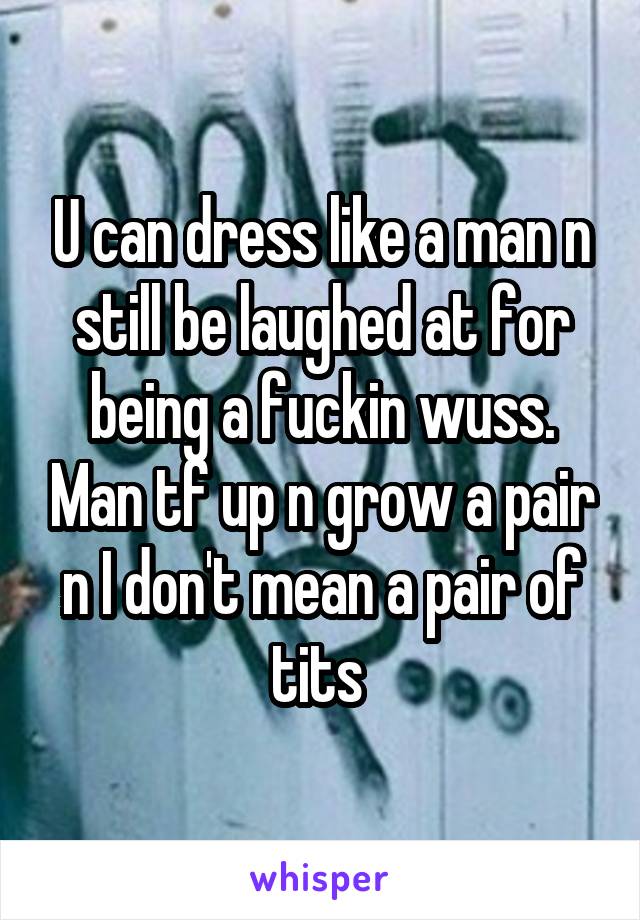 U can dress like a man n still be laughed at for being a fuckin wuss. Man tf up n grow a pair n I don't mean a pair of tits 