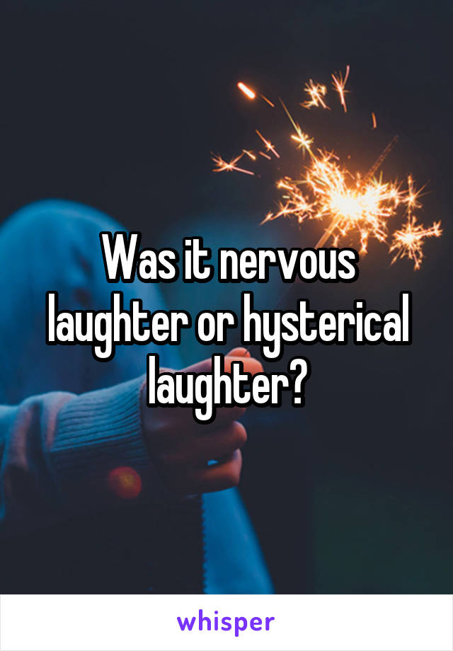 Was it nervous laughter or hysterical laughter?