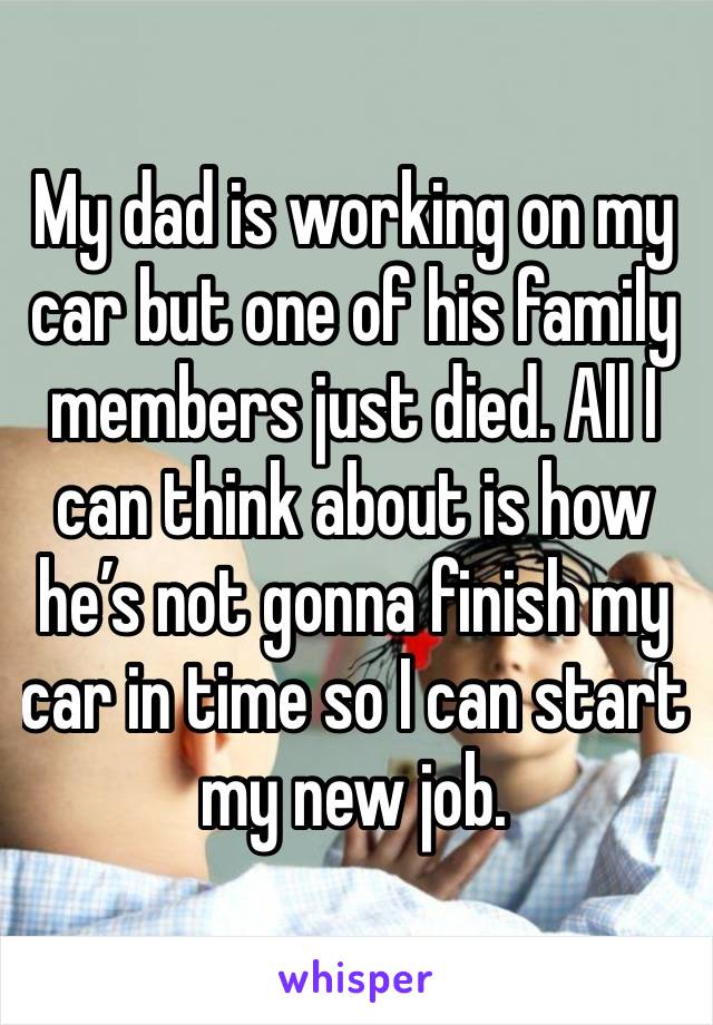 My dad is working on my car but one of his family members just died. All I can think about is how he’s not gonna finish my car in time so I can start my new job.